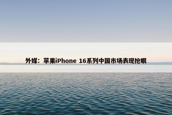 外媒：苹果iPhone 16系列中国市场表现抢眼