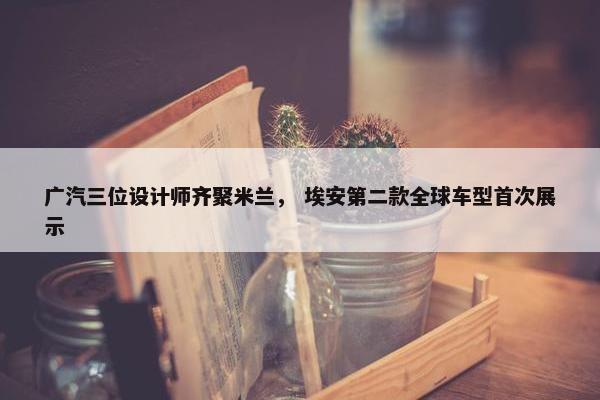 广汽三位设计师齐聚米兰， 埃安第二款全球车型首次展示