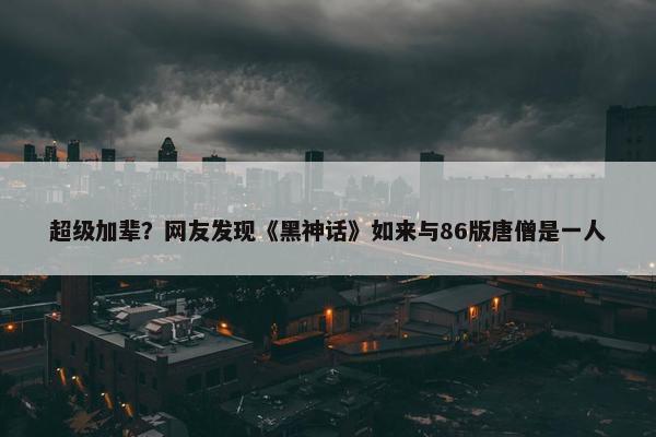 超级加辈？网友发现《黑神话》如来与86版唐僧是一人