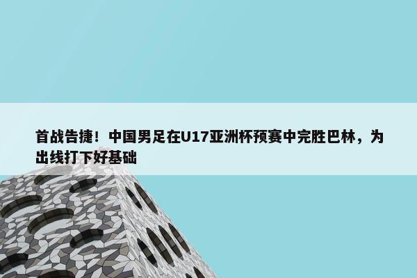 首战告捷！中国男足在U17亚洲杯预赛中完胜巴林，为出线打下好基础