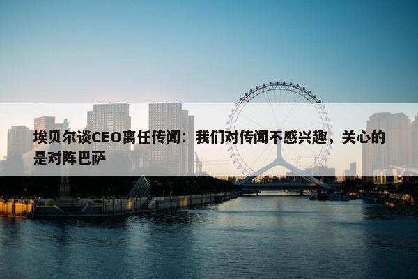 埃贝尔谈CEO离任传闻：我们对传闻不感兴趣，关心的是对阵巴萨