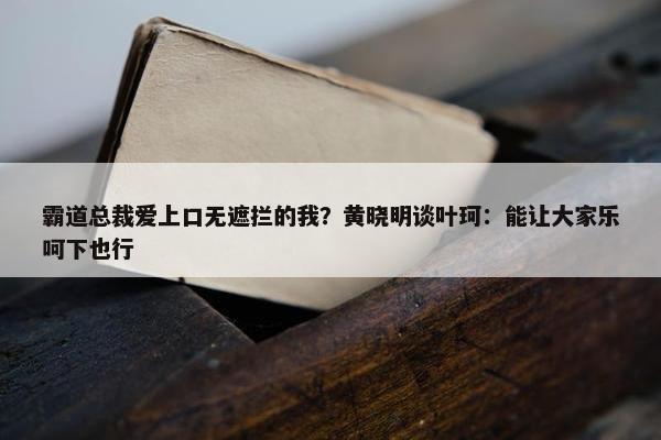 霸道总裁爱上口无遮拦的我？黄晓明谈叶珂：能让大家乐呵下也行