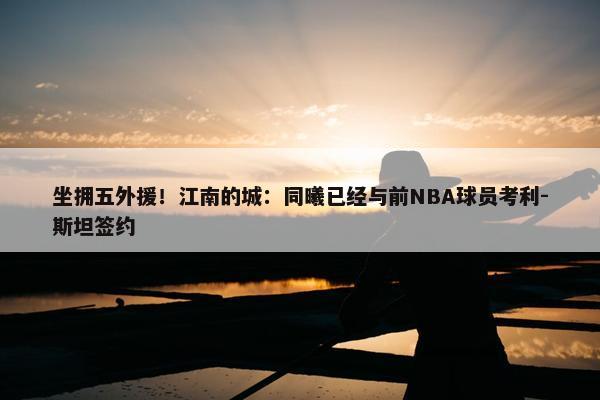 坐拥五外援！江南的城：同曦已经与前NBA球员考利-斯坦签约