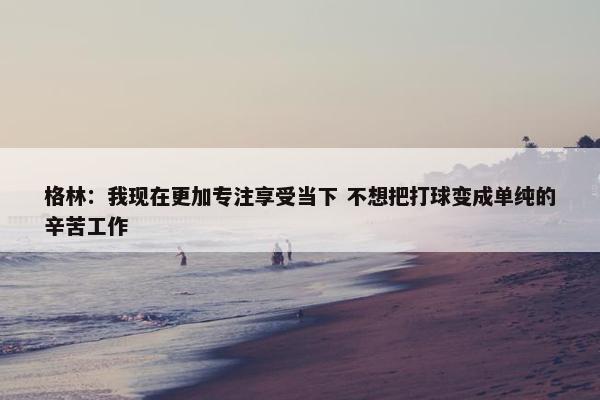 格林：我现在更加专注享受当下 不想把打球变成单纯的辛苦工作