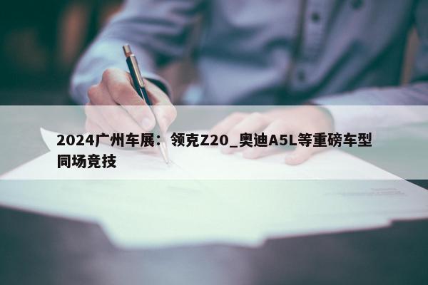 2024广州车展：领克Z20_奥迪A5L等重磅车型同场竞技