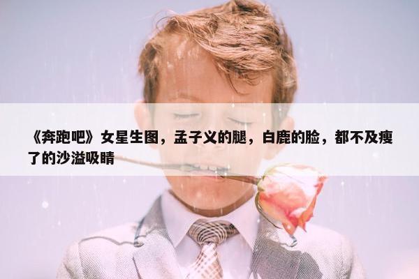 《奔跑吧》女星生图，孟子义的腿，白鹿的脸，都不及瘦了的沙溢吸睛