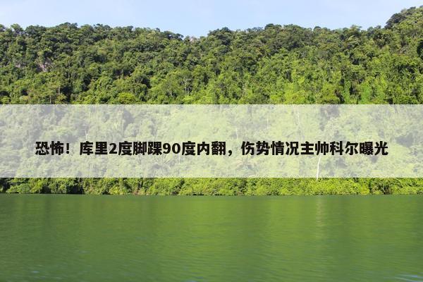 恐怖！库里2度脚踝90度内翻，伤势情况主帅科尔曝光