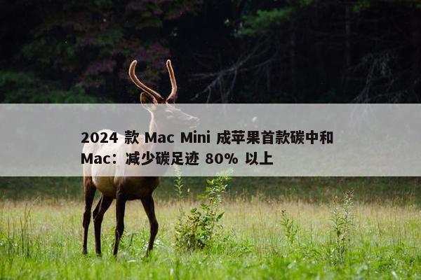 2024 款 Mac Mini 成苹果首款碳中和 Mac：减少碳足迹 80% 以上