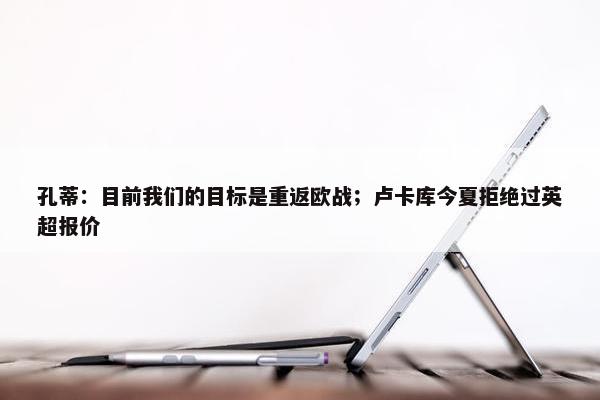 孔蒂：目前我们的目标是重返欧战；卢卡库今夏拒绝过英超报价