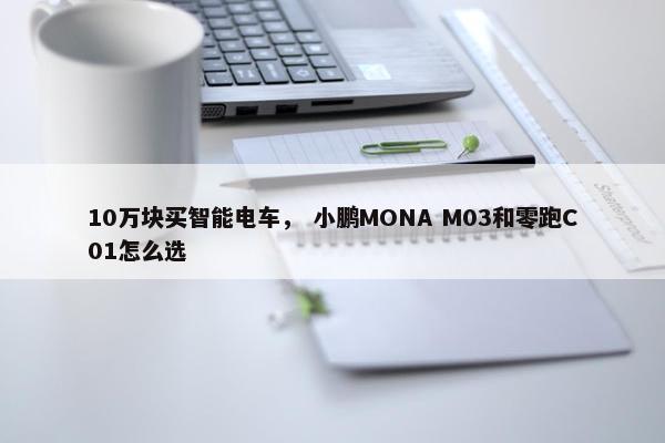 10万块买智能电车， 小鹏MONA M03和零跑C01怎么选