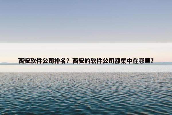 西安软件公司排名？西安的软件公司都集中在哪里？