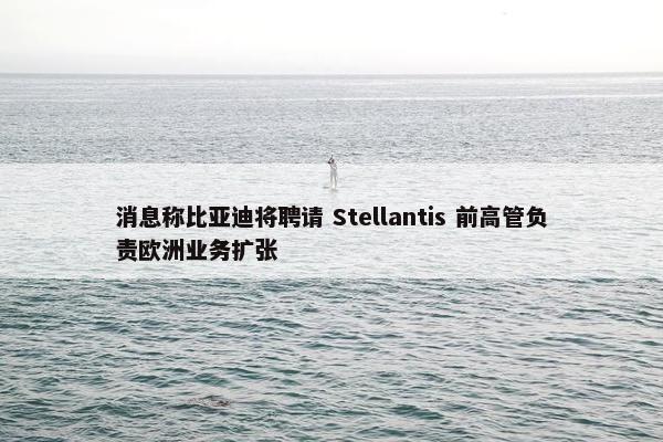 消息称比亚迪将聘请 Stellantis 前高管负责欧洲业务扩张