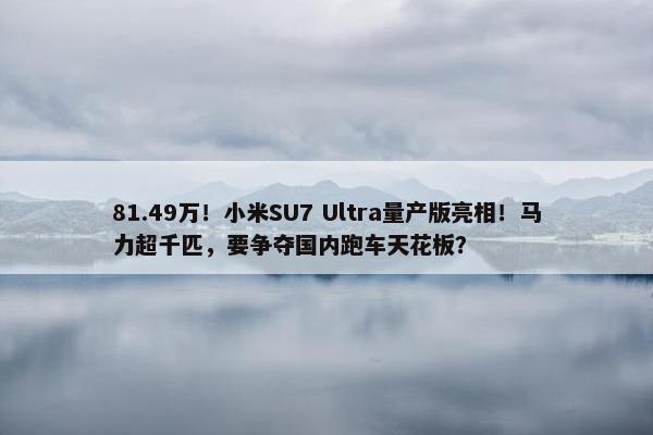 81.49万！小米SU7 Ultra量产版亮相！马力超千匹，要争夺国内跑车天花板？