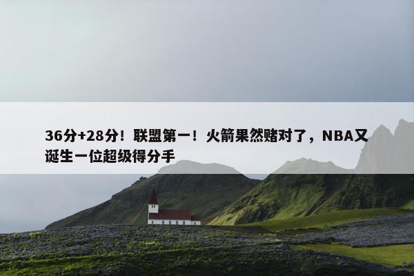 36分+28分！联盟第一！火箭果然赌对了，NBA又诞生一位超级得分手