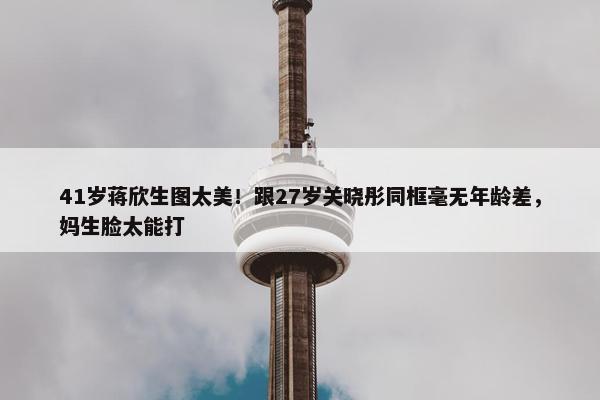 41岁蒋欣生图太美！跟27岁关晓彤同框毫无年龄差，妈生脸太能打