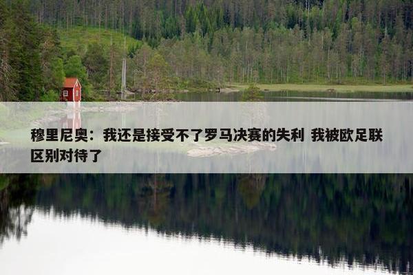 穆里尼奥：我还是接受不了罗马决赛的失利 我被欧足联区别对待了