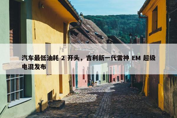 汽车最低油耗 2 开头，吉利新一代雷神 EM 超级电混发布