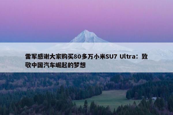 雷军感谢大家购买80多万小米SU7 Ultra：致敬中国汽车崛起的梦想