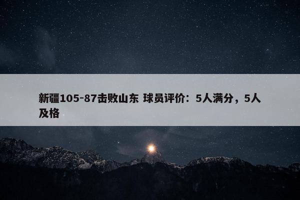 新疆105-87击败山东 球员评价：5人满分，5人及格