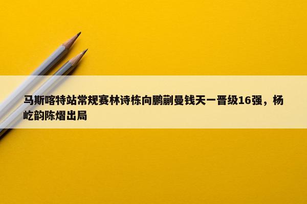 马斯喀特站常规赛林诗栋向鹏蒯曼钱天一晋级16强，杨屹韵陈熠出局