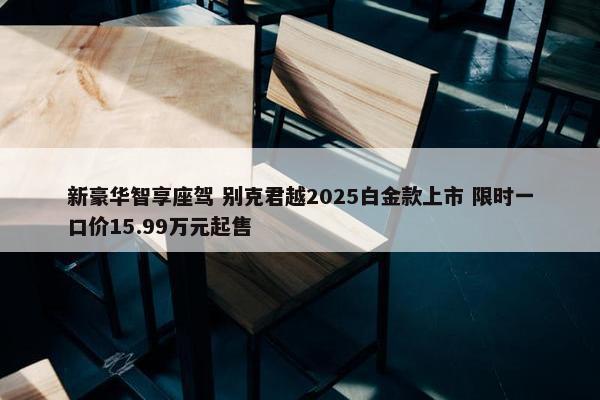 新豪华智享座驾 别克君越2025白金款上市 限时一口价15.99万元起售