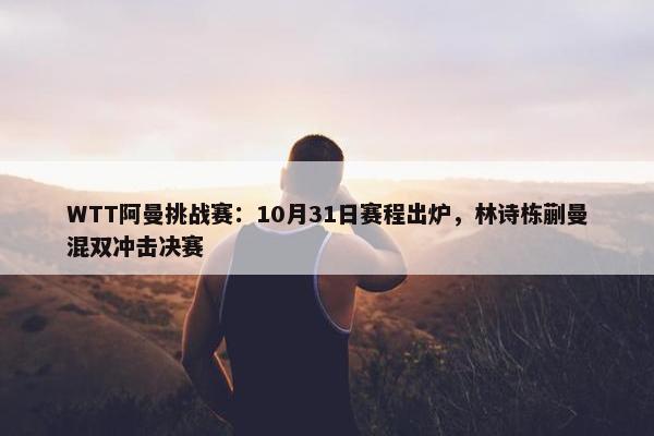 WTT阿曼挑战赛：10月31日赛程出炉，林诗栋蒯曼混双冲击决赛