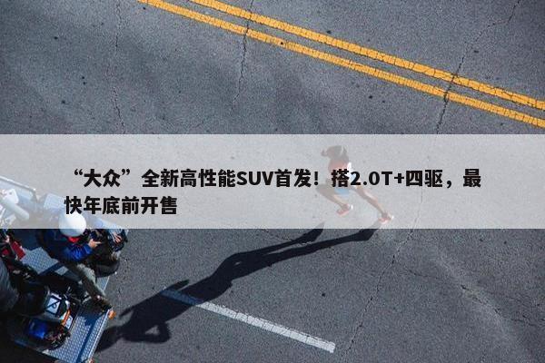 “大众”全新高性能SUV首发！搭2.0T+四驱，最快年底前开售