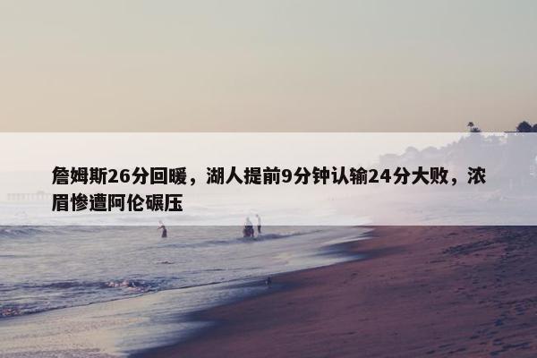 詹姆斯26分回暖，湖人提前9分钟认输24分大败，浓眉惨遭阿伦碾压