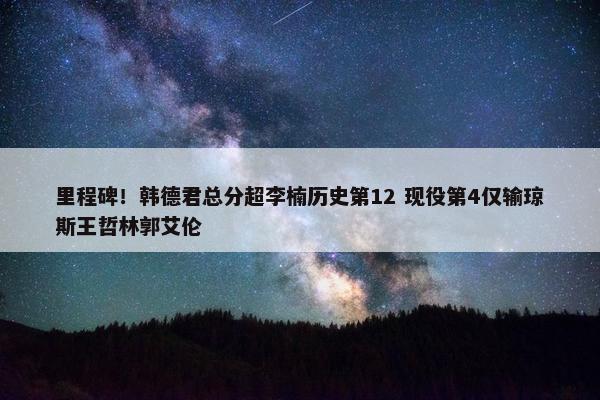 里程碑！韩德君总分超李楠历史第12 现役第4仅输琼斯王哲林郭艾伦