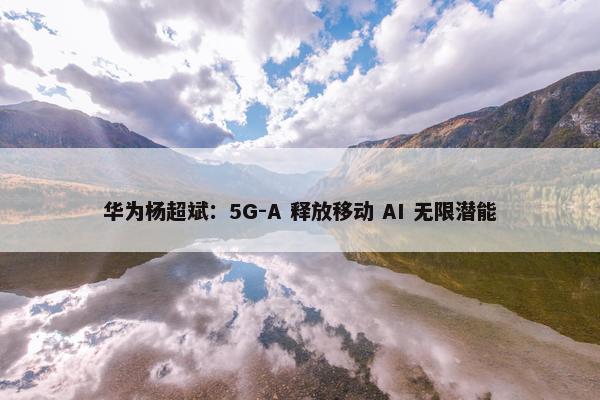 华为杨超斌：5G-A 释放移动 AI 无限潜能