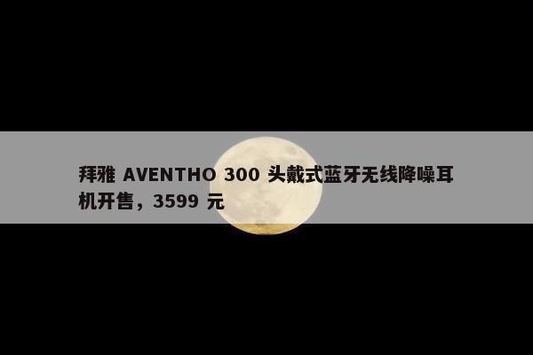 拜雅 AVENTHO 300 头戴式蓝牙无线降噪耳机开售，3599 元