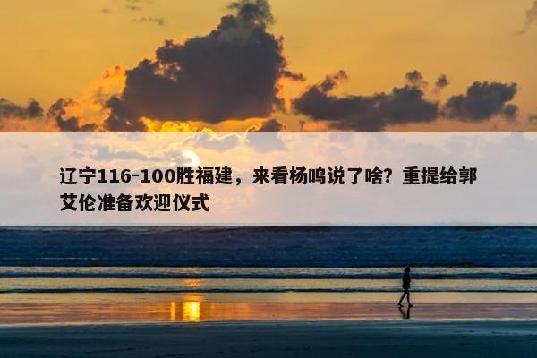 辽宁116-100胜福建，来看杨鸣说了啥？重提给郭艾伦准备欢迎仪式