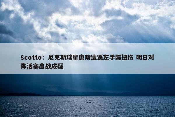 Scotto：尼克斯球星唐斯遭遇左手腕扭伤 明日对阵活塞出战成疑