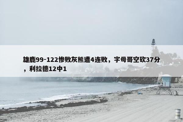 雄鹿99-122惨败灰熊遭4连败，字母哥空砍37分，利拉德12中1