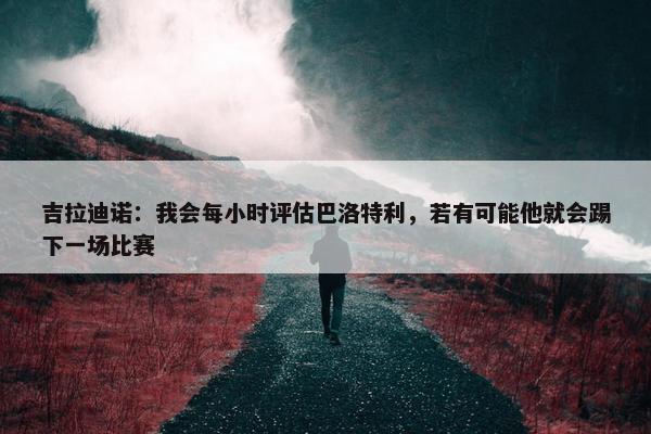 吉拉迪诺：我会每小时评估巴洛特利，若有可能他就会踢下一场比赛