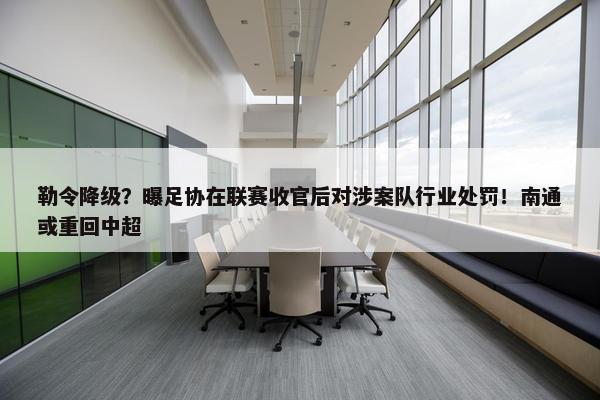 勒令降级？曝足协在联赛收官后对涉案队行业处罚！南通或重回中超