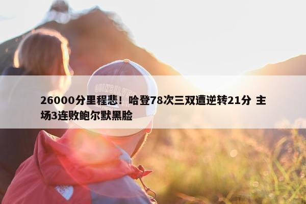 26000分里程悲！哈登78次三双遭逆转21分 主场3连败鲍尔默黑脸