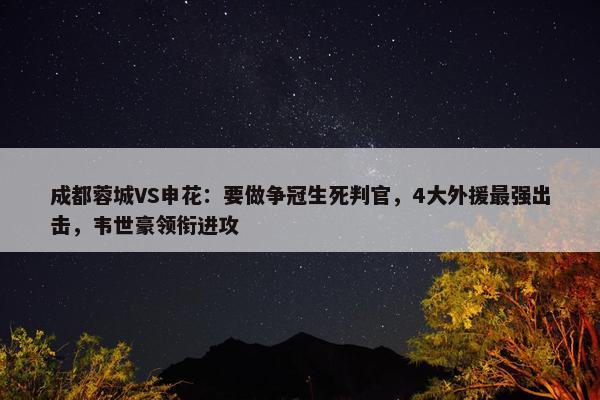 成都蓉城VS申花：要做争冠生死判官，4大外援最强出击，韦世豪领衔进攻