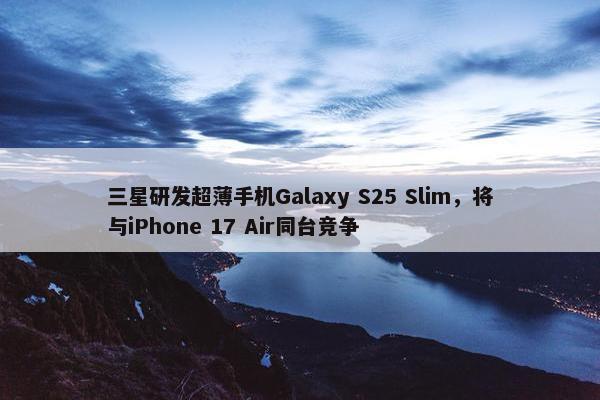 三星研发超薄手机Galaxy S25 Slim，将与iPhone 17 Air同台竞争