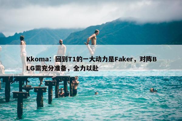 Kkoma：回到T1的一大动力是Faker，对阵BLG需充分准备，全力以赴