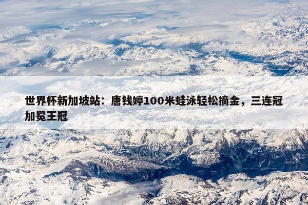 世界杯新加坡站：唐钱婷100米蛙泳轻松摘金，三连冠加冕王冠