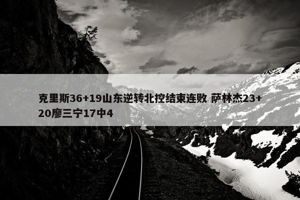 克里斯36+19山东逆转北控结束连败 萨林杰23+20廖三宁17中4