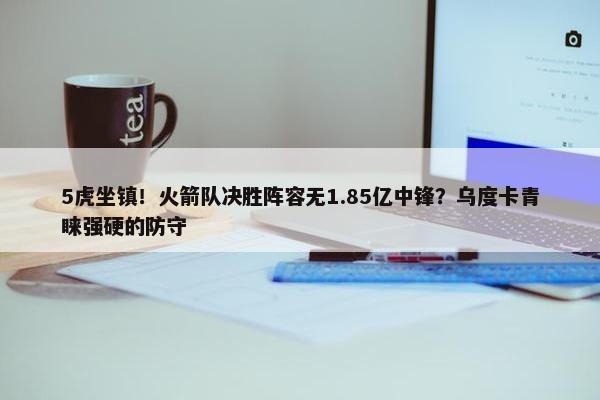 5虎坐镇！火箭队决胜阵容无1.85亿中锋？乌度卡青睐强硬的防守