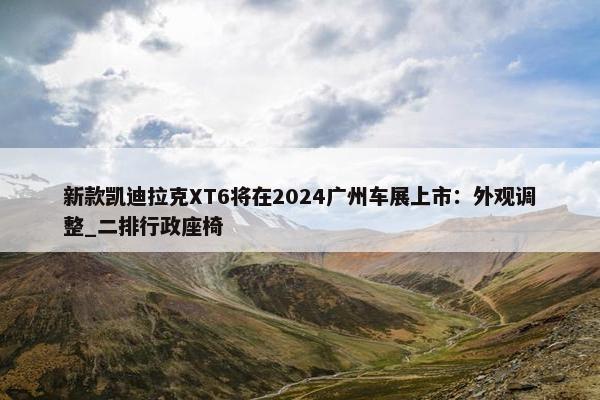 新款凯迪拉克XT6将在2024广州车展上市：外观调整_二排行政座椅