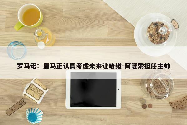 罗马诺：皇马正认真考虑未来让哈维-阿隆索担任主帅