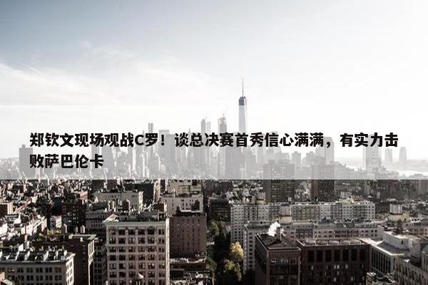 郑钦文现场观战C罗！谈总决赛首秀信心满满，有实力击败萨巴伦卡