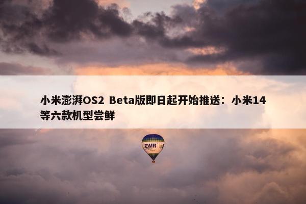 小米澎湃OS2 Beta版即日起开始推送：小米14等六款机型尝鲜