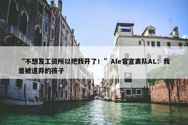 “不想发工资所以把我开了！”Ale官宣离队AL：我是被遗弃的孩子