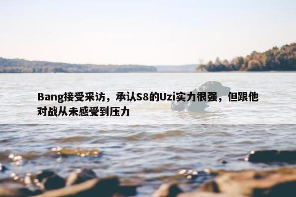 Bang接受采访，承认S8的Uzi实力很强，但跟他对战从未感受到压力