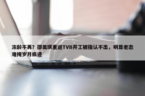 冻龄不再？邵美琪重返TVB开工被指认不出，明显老态难掩岁月痕迹